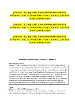 ¿Debería restringirse la libertad de expresión de los
influencers que no tienen formación académica sobre los
temas que difunden?
¿Debería restringirse la libertad de expresión de los
influencers que no tienen formación académica sobre los
temas que difunden?
¿Debería restringirse la libertad de expresión de los
influencers que no tienen formación académica sobre los
temas que difunden?
Fuentes de información para la Práctica Calificada 2
Situación comunicativa
Fuente 1
¿Qué es un influencer? Factores que lo definen
Un influencer es una persona que, gracias a la presencia y autoridad que ha conseguido en
redes sociales, tiene el poder de afectar en las decisiones de compra de los usuarios y de
En China, desde el 25 de octubre de 2025, la Administración del Ciberespacio (CAC) exige
que los influencers que publiquen sobre temas “serios” como medicina, derecho, educación
o finanzas presenten credenciales verificables: un título universitario, licencia profesional o
certificación. En Perú, el congresista Wilson Soto (Acción Popular) presentó un proyecto de
ley que exige que los “influencers, creadores de contenido, streamers y podcasters” tengan
un título profesional o certificación oficial si van a hablar públicamente sobre temas
sensibles como salud, educación, seguridad o patrimonio. Si bien, la UNESCO ha advertido
que muchos creadores no verifican datos y contribuyen a la desinformación, algunos
sectores se muestran preocupados antes un sistema de regulación que pueda limitar la
libertad de expresión. Frente a ello, se plantea la controversia: ¿Debería restringirse la
 