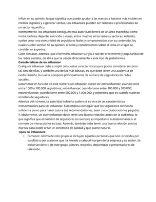influir en su opinión, lo que significa que puede ayudar a las marcas a hacerse más visibles en
medios digitales y a generar ventas. Los influencers pueden ser famosos o profesionales de
un sector específico.
Normalmente, los influencers consiguen esta autoridad dentro de un área específica, como
moda, belleza, deporte, nutrición o viajes, entre muchos otros temas y sectores. Además,
suelen crear una comunidad de seguidores leales y comprometidos con su contenido, los
cuales suelen confiar en su opinión, criterio y conocimientos sobre el tema en el que se
consideran expertos.
Cabe destacar, además, que el término influencer surgió a raíz del crecimiento y popularidad de
las redes sociales, de ahí a que se asocie directamente a este tipo de plataformas.
Características de un influencer
Cualquier influencer debe cumplir con ciertas características para poder considerarse como
tal. Una de ellas, y también una de las más básicas, es que debe tener una audiencia de
cierto tamaño, la cual se compone principalmente de número de seguidores en redes
sociales.
Justamente en función de este número un influencer puede ser microinfluencer, cuando tiene
entre 1000 y 100.000 seguidores; mid-influencer, cuando tiene entre 100.000 y 500.000;
macroinfluencer, cuando tiene entre 500.000 y 1.000.000; y celebrities, que es cuando superan
el millón de seguidores.
Además del número, la autoridad sobre la audiencia es otra de las características
indispensables para ser influencer. Esto implica conseguir que los seguidores confíen lo
suficiente como para hacer caso a sus recomendaciones, sean o no colaboraciones pagadas.
Y, obviamente, un buen influencer debe tener una buena relación tanto con la audiencia, lo
que significa que el número de seguidores no siempre es importante o determinante si el
número de interacciones es bajo. Además, también debe tener una buena relación con las
marcas para poder crear un contenido de calidad y que suene natural.
Tipos de influencers
▫ Famosos: dentro de este grupo se incluyen aquellas personas que son conocidas por
su oficio o por acciones que ha llevado a cabo al margen de la empresa y su sector. Se
incluirían dentro de este grupo actores, modelos, deportistas o presentadores de
televisión,
 