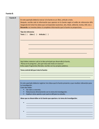 Fuente 8:
Fuente 8
En este apartado deberás marcar si la fuente es un: libro, artículo o tesis.
Después, escribe solo la información que aparece en la fuente según el estilo de referencias APA.
Asegúrate de incluir los datos que correspondan (autor(es), año, título, editorial, revista, DOI, etc.).
Recuerda: no inventes datos ni completes información que la fuente no proporciona.
Tipo de referencia:
Tesis: ( ) Libro: ( ) Artículo: ( )
__________________________________________________________________________________
_________________________________________________________________________
_________________________________________________________________________
__________________________________________________________________
Aquí debes redactar cuál es la idea principal que desarrolla la fuente.
Piensa en la pregunta: ¿De qué trata este texto en esencia?
Evita copiar fragmentos literales; escribe con tus propias palabras.
Tema central del que trata la fuente:
__________________________________________________________________________________
__________________________________________________________________________________
_______________________________________________________________________________
En este apartado deberás registrar tres ideas que la fuente presenta y que resultan relevantes para
tu investigación.
Cada idea debe:
 Ser clara y concreta.
 Relacionarse directamente con tu tema de investigación.
 Explicar cómo aporta o por qué es útil para tu estudio.
Ideas que se desarrollan en la fuente que aportan a tu tema de investigación:
 ___________________________________________________________________________
___________________________________________________________________________
___________________________________________________________________________
 ___________________________________________________________________________
___________________________________________________________________________
___________________________________________________________________________
 