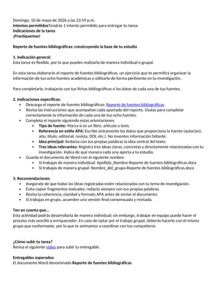 Domingo, 10 de mayo de 2026 a las 23:59 p.m.
Intentos permitidosTendrás 1 intento permitido para entregar tu tarea.
Indicaciones de la tarea
¡Practiquemos!
Reporte de fuentes bibliográficas: construyendo la base de tu estudio
1. Indicación general:
Esta tarea es flexible, por lo que puedes realizarla de manera individual o grupal.
En esta tarea elaborarás el reporte de fuentes bibliográficas, un ejercicio que te permitirá organizar la
información de tus ocho fuentes académicas y utilizarla de forma pertinente en tu investigación.
Para completarlo, trabajarás con tus fichas bibliográficas o los datos de cada una de tus fuentes.
2. Indicaciones específicas:
 Descarga el reporte de fuentes bibliográficas: Reporte de fuentes bibliográficas
 Revisa las instrucciones que acompañan cada apartado del reporte. Úsalas para completar
correctamente la información de cada una de tus ocho fuentes.
 Completa el reporte siguiendo estas orientaciones:
 Tipo de fuente: Marca si es un libro, artículo o tesis.
 Referencia en estilo APA: Escribe únicamente los datos que proporciona la fuente (autor(es),
año, título, editorial, revista, DOI, etc.). No inventes información faltante.
 Idea principal: Redacta con tus propias palabras la idea central del texto.
 Tres ideas relevantes: Registra tres ideas claras, concretas y directamente relacionadas con tu
investigación. Indica de qué manera cada una aporta a tu estudio.
 Guarda el documento de Word con el siguiente nombre:
 Si trabajas de manera individual: Apellido_Nombre-Reporte de fuentes bibliográficas.docx
 Si trabajas de manera grupal: Nombre_del_grupo-Reporte de fuentes bibliográficas.docx
3. Recomendaciones
 Asegúrate de que todas las ideas registradas estén relacionadas con tu tema de investigación.
 Evita copiar fragmentos textuales; redacta siempre con tus propias palabras.
 Revisa la coherencia, claridad y formato APA antes de enviar el documento.
 Si trabajas en grupo, acuerden una versión final consensuada y revisada.
Ten en cuenta que...
Esta actividad podrás desarrollarla de manera individual; sin embargo, trabajar en equipo puede hacer el
proceso más sencillo y enriquecedor. En caso de optar por el trabajo grupal, deberás hacerlo con el mismo
grupo que conformaste, por lo que te animamos a coordinar con tus compañeros.
¿Cómo subir tu tarea?
Revisa el siguiente video para subir tu entregable.
Entregables esperados:
El documento Word denominado Reporte de fuentes bibliográficas
 