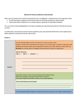 Reporte de fuentes académicas seleccionadas
Ahora que ya cuentas con la matriz de consistencia de tu investigación, continuaremos con el segundo avance.
 En este documento registrarás información sobre tus 8 fuentes académicas seleccionadas.
 Cada fuente debe completarse en su propio espacio, siguiendo los apartados indicados.
Ten a la mano tus fichas bibliográficas o los datos completos de cada fuente para llenar el formato de manera
correcta.
A continuación, encontrarás las instrucciones específicas para cada apartado del formato. Estas explicaciones
debes seguirlas al momento de llenar cada sección.
Fuente 1:
Fuente 1
En este apartado deberás marcar si la fuente es un: libro, artículo o tesis.
Después, escribe solo la información que aparece en la fuente según el estilo de referencias APA.
Asegúrate de incluir los datos que correspondan (autor(es), año, título, editorial, revista, DOI, etc.).
Recuerda: no inventes datos ni completes información que la fuente no proporciona.
Tipo de referencia:
Tesis: ( ) Libro: ( ) Artículo: ( )
__________________________________________________________________________________
_________________________________________________________________________
_________________________________________________________________________
__________________________________________________________________
Aquí debes redactar cuál es la idea principal que desarrolla la fuente.
Piensa en la pregunta: ¿De qué trata este texto en esencia?
Evita copiar fragmentos literales; escribe con tus propias palabras.
Tema central del que trata la fuente:
__________________________________________________________________________________
__________________________________________________________________________________
_______________________________________________________________________________
En este apartado deberás registrar tres ideas que la fuente presenta y que resultan relevantes para
 