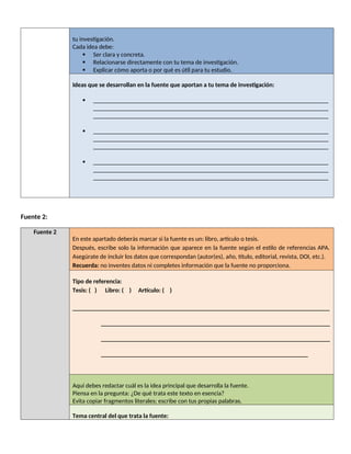 tu investigación.
Cada idea debe:
 Ser clara y concreta.
 Relacionarse directamente con tu tema de investigación.
 Explicar cómo aporta o por qué es útil para tu estudio.
Ideas que se desarrollan en la fuente que aportan a tu tema de investigación:
 ___________________________________________________________________________
___________________________________________________________________________
___________________________________________________________________________
 ___________________________________________________________________________
___________________________________________________________________________
___________________________________________________________________________
 ___________________________________________________________________________
___________________________________________________________________________
___________________________________________________________________________
Fuente 2:
Fuente 2
En este apartado deberás marcar si la fuente es un: libro, artículo o tesis.
Después, escribe solo la información que aparece en la fuente según el estilo de referencias APA.
Asegúrate de incluir los datos que correspondan (autor(es), año, título, editorial, revista, DOI, etc.).
Recuerda: no inventes datos ni completes información que la fuente no proporciona.
Tipo de referencia:
Tesis: ( ) Libro: ( ) Artículo: ( )
__________________________________________________________________________________
_________________________________________________________________________
_________________________________________________________________________
__________________________________________________________________
Aquí debes redactar cuál es la idea principal que desarrolla la fuente.
Piensa en la pregunta: ¿De qué trata este texto en esencia?
Evita copiar fragmentos literales; escribe con tus propias palabras.
Tema central del que trata la fuente:
 
