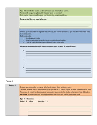 Aquí debes redactar cuál es la idea principal que desarrolla la fuente.
Piensa en la pregunta: ¿De qué trata este texto en esencia?
Evita copiar fragmentos literales; escribe con tus propias palabras.
Tema central del que trata la fuente:
__________________________________________________________________________________
__________________________________________________________________________________
_______________________________________________________________________________
En este apartado deberás registrar tres ideas que la fuente presenta y que resultan relevantes para
tu investigación.
Cada idea debe:
 Ser clara y concreta.
 Relacionarse directamente con tu tema de investigación.
 Explicar cómo aporta o por qué es útil para tu estudio.
Ideas que se desarrollan en la fuente que aportan a tu tema de investigación:
 ___________________________________________________________________________
___________________________________________________________________________
___________________________________________________________________________
 ___________________________________________________________________________
___________________________________________________________________________
___________________________________________________________________________
 ___________________________________________________________________________
___________________________________________________________________________
___________________________________________________________________________
Fuente 4:
Fuente 4
En este apartado deberás marcar si la fuente es un: libro, artículo o tesis.
Después, escribe solo la información que aparece en la fuente según el estilo de referencias APA.
Asegúrate de incluir los datos que correspondan (autor(es), año, título, editorial, revista, DOI, etc.).
Recuerda: no inventes datos ni completes información que la fuente no proporciona.
Tipo de referencia:
Tesis: ( ) Libro: ( ) Artículo: ( )
__________________________________________________________________________________
_________________________________________________________________________
_________________________________________________________________________
 