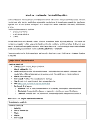 Matriz de consistencia - Fuentes bibliográficas
Continuando con la elaboración de tu matriz de consistencia, esta semana trabajarás en la búsqueda, selección
y registro de ocho fuentes académicas relacionadas con tu tema de investigación, usando las plataformas
sugeridas en la lectura “Realizar la búsqueda de la información”. Deben ser fuentes confiables y pertinentes a
tu tema.
El orden de las fuentes es el siguiente:
 2 tesis universitarias
 4 artículos académicos
 2 libros
Una vez seleccionadas tus fuentes, coloca los datos en mención en los espacios previstos. Estos datos son
esenciales para poder realizar luego una citación pertinente, y elaborar también una lista de biografía para
nuestro proyecto de investigación. Asimismo, indica la pertinencia de cada fuente según los criterios utilizados
para la búsqueda y selección de la fuente: autoridad, objetividad y extensión.
Esta entrega alimenta las siguientes etapas, por lo que la calidad de tu selección impactará el avance global de
tu proyecto.
Ejemplo para las tesis universitarias
Fuente académica 1
 Autor(s): García Tavares, Álvaro Enmanuel.
 Año de publicación: 2014
 Título: La despenalización del uso medicinal del cannabis en virtud del derecho fundamental a la
salud a la luz del derecho comparado: propuesta para la elaboración de un marco regulatorio
 Ciudad: Santo Domingo
 Universidad: Pontificia Universidad de Santo Domingo
 Tipo de tesis: tesis para obtener la licenciatura en Derecho
 URL: https://ucm.on.worldcat.org/oclc/969903673
 Pertinencia de la fuente:
o Autoridad: Tesis de licenciatura en Derecho de la PUCMM, con respaldo académico formal.
o Objetividad: Enfoque jurídico, basado en legislación y doctrina, sin sesgos ideológicos.
o Extensión: Aborda el tema con profundidad, incluyendo propuestas regulatorias concretas.
Ahora busca tus propias 2 tesis universitarias:
Bases de datos para tesis
Fuente académica 1
 Autor(s):
 Año de publicación:
 Título:
 Ciudad:
 Universidad:
 