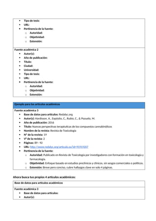  Tipo de tesis:
 URL:
 Pertinencia de la fuente:
o Autoridad:
o Objetividad:
o Extensión:
Fuente académica 2
 Autor(s):
 Año de publicación:
 Título:
 Ciudad:
 Universidad:
 Tipo de tesis:
 URL:
 Pertinencia de la fuente:
o Autoridad:
o Objetividad:
o Extensión:
Ejemplo para los artículos académicos
Fuente académica 3
 Base de datos para artículos: Redalyc.org
 Autor(s): Hardisson, A., Expósito, C., Rubio, C., & Pozuelo, M.
 Año de publicación: 2016
 Título: Nuevas perspectivas terapéuticas de los compuestos cannabinólicos
 Nombre de la revista: Revista de Toxicología
 Nº de la revista: 19
 V° de la revista: 2
 Páginas: 89 - 92
 URL: http://www.redalyc.org/articulo.oa?id=91919207
 Pertinencia de la fuente:
o Autoridad: Publicado en Revista de Toxicología por investigadores con formación en toxicología y
farmacología.
o Objetividad: Enfoque basado en estudios preclínicos y clínicos, sin sesgos comerciales o políticos.
o Extensión: Breve pero conciso, cubre hallazgos clave en solo 4 páginas.
Ahora busca tus propios 4 artículos académicos:
Base de datos para artículos académicos
Fuente académica 3
 Base de datos para artículos:
 Autor(s):
 