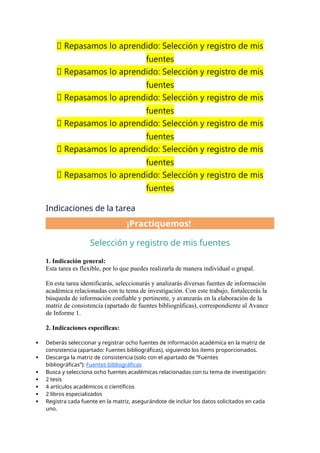 📝 Repasamos lo aprendido: Selección y registro de mis
fuentes
📝 Repasamos lo aprendido: Selección y registro de mis
fuentes
📝 Repasamos lo aprendido: Selección y registro de mis
fuentes
📝 Repasamos lo aprendido: Selección y registro de mis
fuentes
📝 Repasamos lo aprendido: Selección y registro de mis
fuentes
📝 Repasamos lo aprendido: Selección y registro de mis
fuentes
Indicaciones de la tarea
¡Practiquemos!
Selección y registro de mis fuentes
1. Indicación general:
Esta tarea es flexible, por lo que puedes realizarla de manera individual o grupal.
En esta tarea identificarás, seleccionarás y analizarás diversas fuentes de información
académica relacionadas con tu tema de investigación. Con este trabajo, fortalecerás la
búsqueda de información confiable y pertinente, y avanzarás en la elaboración de la
matriz de consistencia (apartado de fuentes bibliográficas), correspondiente al Avance
de Informe 1.
2. Indicaciones específicas:
 Deberás seleccionar y registrar ocho fuentes de información académica en la matriz de
consistencia (apartado: Fuentes bibliográficas), siguiendo los ítems proporcionados.
 Descarga la matriz de consistencia (solo con el apartado de “Fuentes
bibliográficas”): Fuentes bibliográficas
 Busca y selecciona ocho fuentes académicas relacionadas con tu tema de investigación:
 2 tesis
 4 artículos académicos o científicos
 2 libros especializados
 Registra cada fuente en la matriz, asegurándote de incluir los datos solicitados en cada
uno.
 