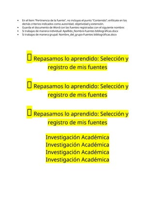  En el ítem “Pertinencia de la fuente”, no incluyas el punto “Contenido”; enfócate en los
demás criterios indicados como autoridad, objetividad y extensión.
 Guarda el documento de Word con las fuentes registradas con el siguiente nombre:
 Si trabajas de manera individual: Apellido_Nombre-Fuentes bibliográficas.docx
 Si trabajas de manera grupal: Nombre_del_grupo-Fuentes bibliográficas.docx
📝Repasamos lo aprendido: Selección y
registro de mis fuentes
📝Repasamos lo aprendido: Selección y
registro de mis fuentes
📝Repasamos lo aprendido: Selección y
registro de mis fuentes
Investigación Académica
Investigación Académica
Investigación Académica
Investigación Académica
 