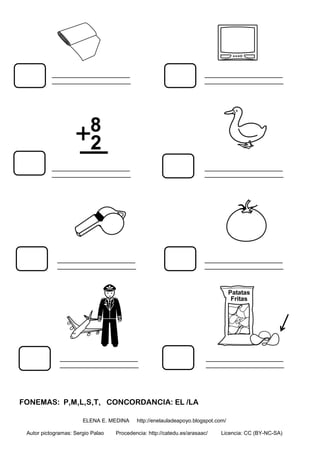 FONEMAS: P,M,L,S,T, CONCORDANCIA: EL /LA
ELENA E. MEDINA http://enelauladeapoyo.blogspot.com/
Autor pictogramas: Sergio Palao Procedencia: http://catedu.es/arasaac/ Licencia: CC (BY-NC-SA)