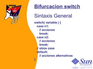 Bifurcacion switch Sintaxis General switch( variable ) {    case n1:       // acciones       break;    case n2:       // acciones       break;    // otros case    default:       // acciones alternativas }   