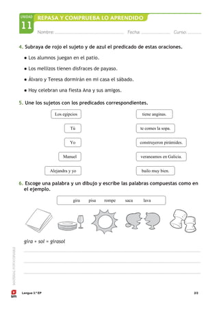 Lengua 3.º EP 2/2
4. Subraya de rojo el sujeto y de azul el predicado de estas oraciones.
● Los alumnos juegan en el patio.
● Los mellizos tienen disfraces de payaso.
● Álvaro y Teresa dormirán en mi casa el sábado.
● Hoy celebran una fiesta Ana y sus amigos.
5. Une los sujetos con los predicados correspondientes.
6. Escoge una palabra y un dibujo y escribe las palabras compuestas como en
el ejemplo.
gira + sol = girasol
gira pisa rompe saca lava
bailo muy bien.
veraneamos en Galicia.
construyeron pirámides.
te comes la sopa.
tiene anginas.
Alejandra y yo
Manuel
Yo
Tú
Los egipcios
 