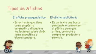 Tipos de Afiches
El afiche propagandístico
• Es un texto que tiene
como propósito
persuadir o disuadir a
los lectores sobre algún
tema específico o
alguna conducta.
El afiche publicitario
• Es un texto que busca
persuadir o convencer
al público para que
utilice, contrate o
compre un producto o
servicio.
 