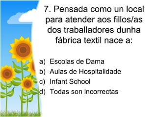 7. Pensada como un local
 para atender aos fillos/as
  dos traballadores dunha
    fábrica textil nace a:

a)   Escolas de Dama
b)   Aulas de Hospitalidade
c)   Infant School
d)   Todas son incorrectas
 