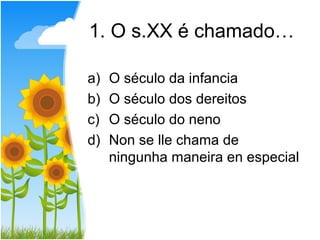 1. O s.XX é chamado…

a)   O século da infancia
b)   O século dos dereitos
c)   O século do neno
d)   Non se lle chama de
     ningunha maneira en especial
 