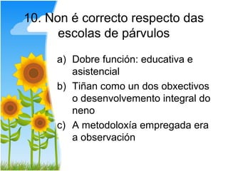 10. Non é correcto respecto das
      escolas de párvulos

     a) Dobre función: educativa e
        asistencial
     b) Tiñan como un dos obxectivos
        o desenvolvemento integral do
        neno
     c) A metodoloxía empregada era
        a observación
 