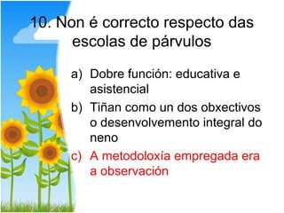 10. Non é correcto respecto das
      escolas de párvulos

     a) Dobre función: educativa e
        asistencial
     b) Tiñan como un dos obxectivos
        o desenvolvemento integral do
        neno
     c) A metodoloxía empregada era
        a observación
 