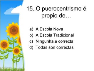 15. O puerocentrismo é
      propio de…

 a)   A Escola Nova
 b)   A Escola Tradicional
 c)   Ningunha é correcta
 d)   Todas son correctas
 