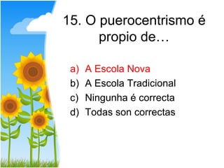 15. O puerocentrismo é
      propio de…

 a)   A Escola Nova
 b)   A Escola Tradicional
 c)   Ningunha é correcta
 d)   Todas son correctas
 