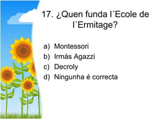 17. ¿Quen funda l´Ecole de
       l´Ermitage?

a)   Montessori
b)   Irmás Agazzi
c)   Decroly
d)   Ningunha é correcta
 