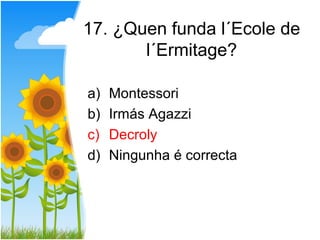 17. ¿Quen funda l´Ecole de
       l´Ermitage?

a)   Montessori
b)   Irmás Agazzi
c)   Decroly
d)   Ningunha é correcta
 