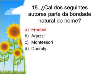 18. ¿Cal dos seguintes
 autores parte da bondade
     natural do home?
a)   Froebel
b)   Agazzi
c)   Montessori
d)   Decroly
 