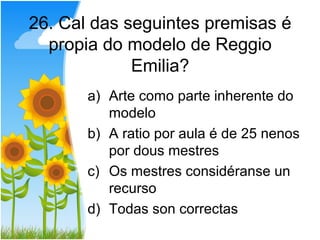 26. Cal das seguintes premisas é
  propia do modelo de Reggio
             Emilia?
       a) Arte como parte inherente do
          modelo
       b) A ratio por aula é de 25 nenos
          por dous mestres
       c) Os mestres considéranse un
          recurso
       d) Todas son correctas
 