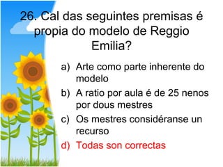 26. Cal das seguintes premisas é
  propia do modelo de Reggio
             Emilia?
       a) Arte como parte inherente do
          modelo
       b) A ratio por aula é de 25 nenos
          por dous mestres
       c) Os mestres considéranse un
          recurso
       d) Todas son correctas
 