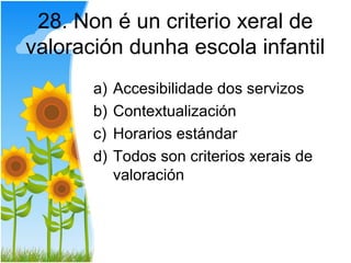 28. Non é un criterio xeral de
valoración dunha escola infantil
       a)   Accesibilidade dos servizos
       b)   Contextualización
       c)   Horarios estándar
       d)   Todos son criterios xerais de
            valoración
 