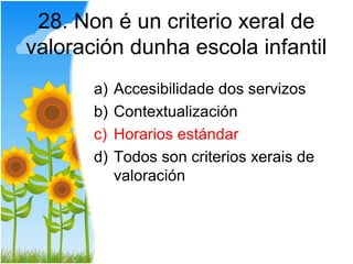28. Non é un criterio xeral de
valoración dunha escola infantil
       a)   Accesibilidade dos servizos
       b)   Contextualización
       c)   Horarios estándar
       d)   Todos son criterios xerais de
            valoración
 