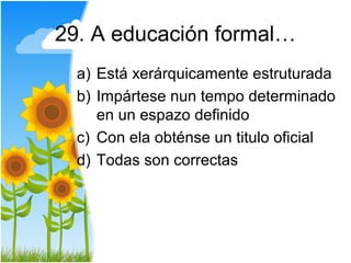 29. A educación formal…
  a) Está xerárquicamente estruturada
  b) Impártese nun tempo determinado
     en un espazo definido
  c) Con ela obténse un titulo oficial
  d) Todas son correctas
 