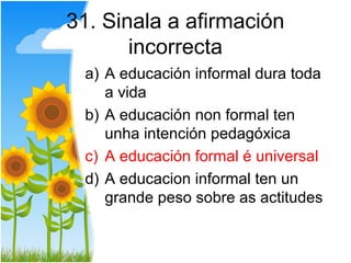 31. Sinala a afirmación
       incorrecta
 a) A educación informal dura toda
    a vida
 b) A educación non formal ten
    unha intención pedagóxica
 c) A educación formal é universal
 d) A educacion informal ten un
    grande peso sobre as actitudes
 