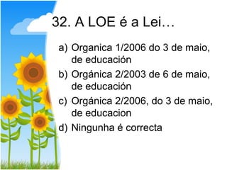 32. A LOE é a Lei…
a) Organica 1/2006 do 3 de maio,
   de educación
b) Orgánica 2/2003 de 6 de maio,
   de educación
c) Orgánica 2/2006, do 3 de maio,
   de educacion
d) Ningunha é correcta
 