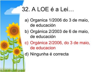 32. A LOE é a Lei…
a) Organica 1/2006 do 3 de maio,
   de educación
b) Orgánica 2/2003 de 6 de maio,
   de educación
c) Orgánica 2/2006, do 3 de maio,
   de educacion
d) Ningunha é correcta
 