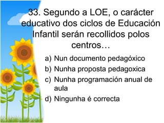 33. Segundo a LOE, o carácter
educativo dos ciclos de Educación
  Infantil serán recollidos polos
             centros…
     a) Nun documento pedagóxico
     b) Nunha proposta pedagoxica
     c) Nunha programación anual de
        aula
     d) Ningunha é correcta
 