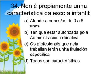 34. Non é propiamente unha
característica da escola infantil:
       a) Atende a nenos/as de 0 a 6
          anos
       b) Ten que estar autorizada pola
          Administración educativa
       c) Os profesionais que nela
          traballan terán unha titulación
          específica
       d) Todas son características
 