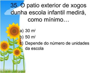 35. O patio exterior de xogos
dunha escola infantil medirá,
      como mínimo…
   a) 30 m2
   b) 50 m2
   c) Depende do número de unidades
      da escola
 
