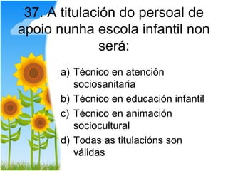 37. A titulación do persoal de
apoio nunha escola infantil non
               será:
      a) Técnico en atención
         sociosanitaria
      b) Técnico en educación infantil
      c) Técnico en animación
         sociocultural
      d) Todas as titulacións son
         válidas
 