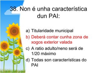 38. Non é unha característica
          dun PAI:

      a) Titularidade municipal
      b) Deberá contar cunha zona de
         xogos exterior valada
      c) A ratio adulto/neno será de
         1/20 máximo
      d) Todas son características do
         PAI
 