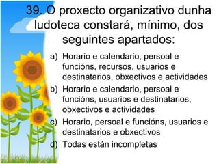 39. O proxecto organizativo dunha
 ludoteca constará, mínimo, dos
      seguintes apartados:
    a) Horario e calendario, persoal e
       funcións, recursos, usuarios e
       destinatarios, obxectivos e actividades
    b) Horario e calendario, persoal e
       funcións, usuarios e destinatarios,
       obxectivos e actividades
    c) Horario, persoal e funcións, usuarios e
       destinatarios e obxectivos
    d) Todas están incompletas
 