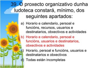 39. O proxecto organizativo dunha
 ludoteca constará, mínimo, dos
      seguintes apartados:
    a) Horario e calendario, persoal e
       funcións, recursos, usuarios e
       destinatarios, obxectivos e actividades
    b) Horario e calendario, persoal e
       funcións, usuarios e destinatarios,
       obxectivos e actividades
    c) Horario, persoal e funcións, usuarios e
       destinatarios e obxectivos
    d) Todas están incompletas
 