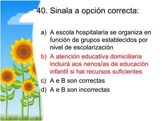 40. Sinala a opción correcta:

 a) A escola hospitalaria se organiza en
    función de grupos establecidos por
    nivel de escolarización
 b) A atención educativa domiciliaria
    incluirá aos nenos/as de educación
    infantil si hai recursos suficientes
 c) A e B son correctas
 d) A e B son incorrectas
 
