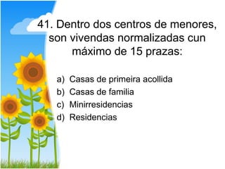 41. Dentro dos centros de menores,
  son vivendas normalizadas cun
      máximo de 15 prazas:

   a)   Casas de primeira acollida
   b)   Casas de familia
   c)   Minirresidencias
   d)   Residencias
 