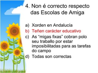 4. Non é correcto respecto
  das Escolas de Amiga

a) Xorden en Andalucía
b) Teñen carácter educativo
c) As “migas fixas” cobran polo
   seu traballo por estar
   imposibilitadas para as tarefas
   do campo
d) Todas son correctas
 