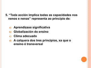 5. “Toda acción implica todas as capacidades nos
  nenos e nenas” representa ao principio de:

  a)   Aprendizaxe significativa
  b)   Globalización do ensino
  c)   Clima adecuado
  d)   A calquera dos tres principios, xa que o
       ensino é transversal
 