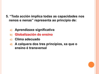 5. “Toda acción implica todas as capacidades nos
  nenos e nenas” representa ao principio de:

  a)   Aprendizaxe significativa
  b)   Globalización do ensino
  c)   Clima adecuado
  d)   A calquera dos tres principios, xa que o
       ensino é transversal
 