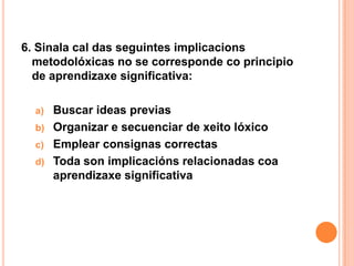 6. Sinala cal das seguintes implicacions
  metodolóxicas no se corresponde co principio
  de aprendizaxe significativa:

  a)   Buscar ideas previas
  b)   Organizar e secuenciar de xeito lóxico
  c)   Emplear consignas correctas
  d)   Toda son implicacións relacionadas coa
       aprendizaxe significativa
 