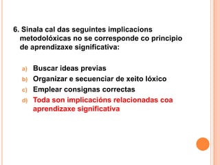 6. Sinala cal das seguintes implicacions
  metodolóxicas no se corresponde co principio
  de aprendizaxe significativa:

  a)   Buscar ideas previas
  b)   Organizar e secuenciar de xeito lóxico
  c)   Emplear consignas correctas
  d)   Toda son implicacións relacionadas coa
       aprendizaxe significativa
 