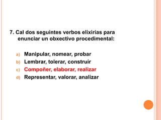 7. Cal dos seguintes verbos elixirías para
    enunciar un obxectivo procedimental:

  a) Manipular, nomear, probar
  b) Lembrar, tolerar, construír
  c) Compoñer, elaborar, realizar
  d) Representar, valorar, analizar
 