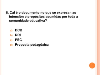 8. Cal é o documento no que se expresan as
  intención e propósitos asumidas por toda a
  comunidade educativa?

  a)   DCB
  b)   RRI
  c)   PEC
  d)   Proposta pedagóxica
 