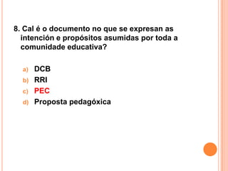 8. Cal é o documento no que se expresan as
  intención e propósitos asumidas por toda a
  comunidade educativa?

  a)   DCB
  b)   RRI
  c)   PEC
  d)   Proposta pedagóxica
 