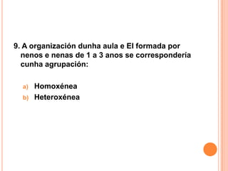 9. A organización dunha aula e EI formada por
  nenos e nenas de 1 a 3 anos se correspondería
  cunha agrupación:

  a)   Homoxénea
  b)   Heteroxénea
 